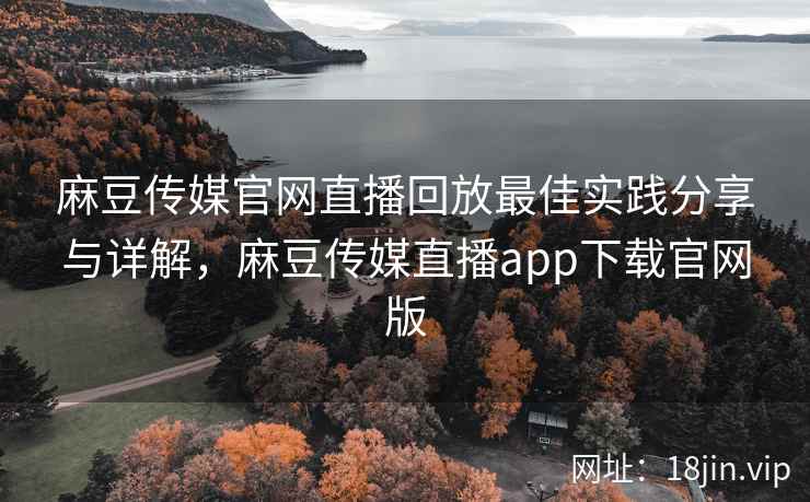麻豆传媒官网直播回放最佳实践分享与详解，麻豆传媒直播app下载官网版