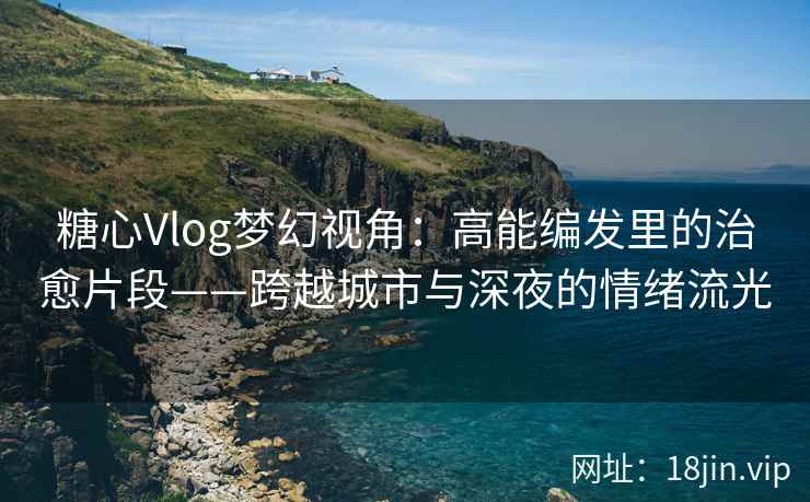 糖心Vlog梦幻视角：高能编发里的治愈片段——跨越城市与深夜的情绪流光  第1张