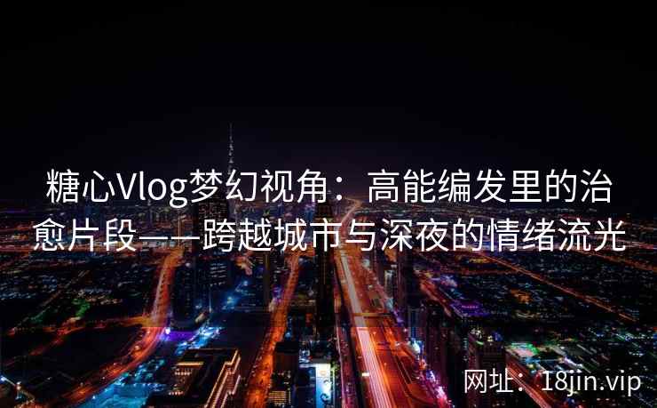 糖心Vlog梦幻视角：高能编发里的治愈片段——跨越城市与深夜的情绪流光  第2张