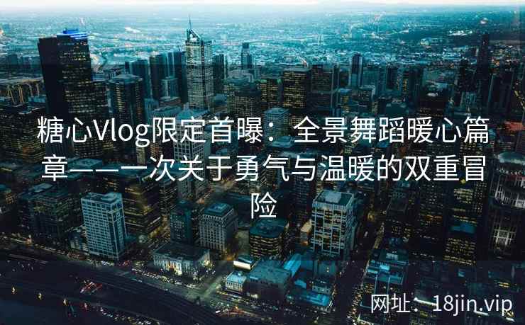 糖心Vlog限定首曝：全景舞蹈暖心篇章——一次关于勇气与温暖的双重冒险