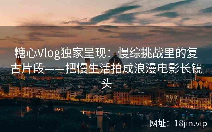 糖心Vlog独家呈现：慢综挑战里的复古片段——把慢生活拍成浪漫电影长镜头