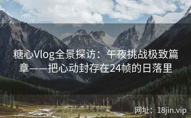 糖心Vlog全景探访：午夜挑战极致篇章——把心动封存在24帧的日落里