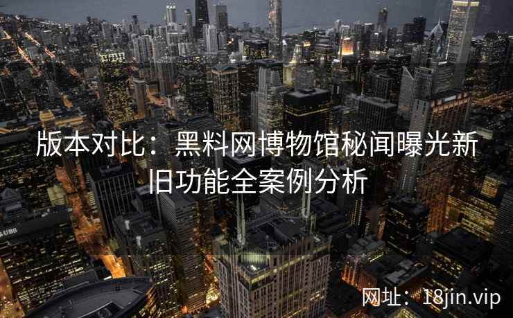 版本对比：黑料网博物馆秘闻曝光新旧功能全案例分析
