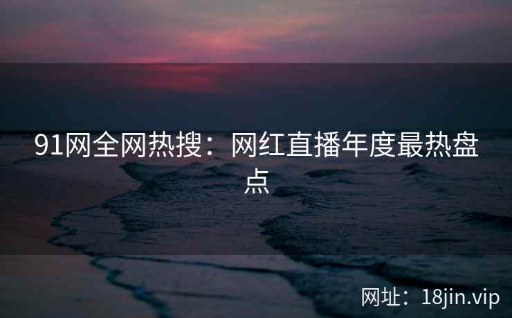 91网全网热搜：网红直播年度最热盘点