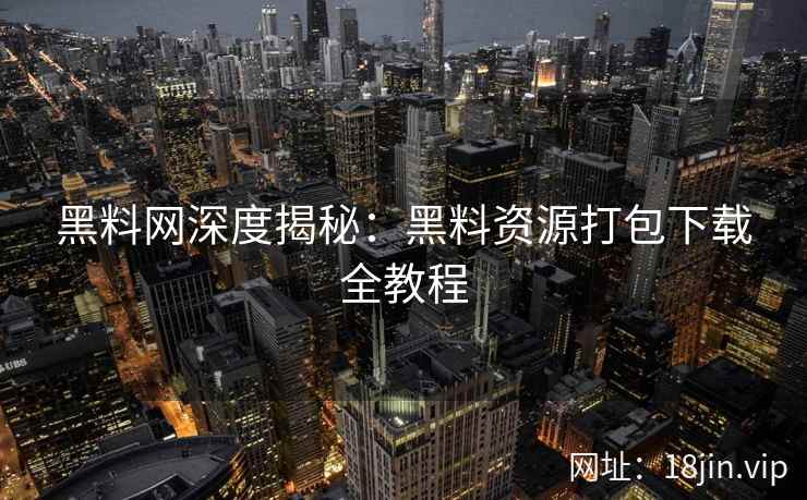 黑料网深度揭秘：黑料资源打包下载全教程