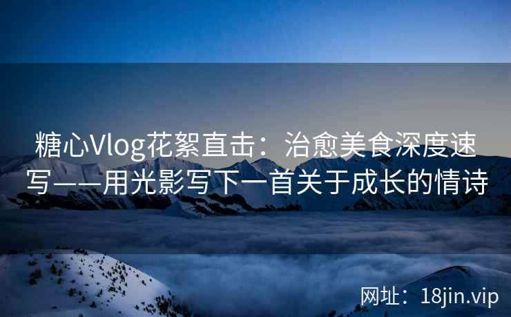糖心Vlog花絮直击：治愈美食深度速写——用光影写下一首关于成长的情诗