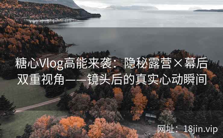 糖心Vlog高能来袭：隐秘露营×幕后双重视角——镜头后的真实心动瞬间