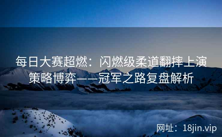 每日大赛超燃：闪燃级柔道翻摔上演策略博弈——冠军之路复盘解析