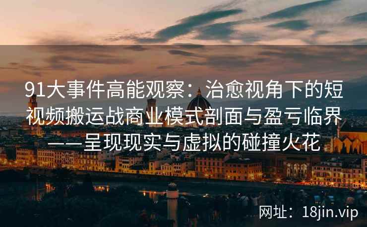 91大事件高能观察：治愈视角下的短视频搬运战商业模式剖面与盈亏临界——呈现现实与虚拟的碰撞火花
