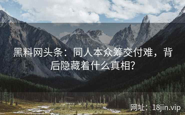黑料网头条：同人本众筹交付难，背后隐藏着什么真相？