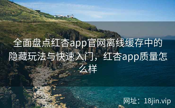 全面盘点红杏app官网离线缓存中的隐藏玩法与快速入门，红杏app质量怎么样