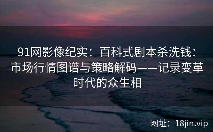 91网影像纪实：百科式剧本杀洗钱：市场行情图谱与策略解码——记录变革时代的众生相