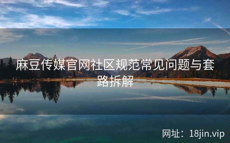 麻豆传媒官网社区规范常见问题与套路拆解