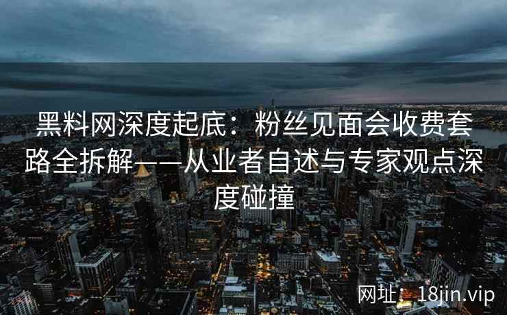 黑料网深度起底：粉丝见面会收费套路全拆解——从业者自述与专家观点深度碰撞