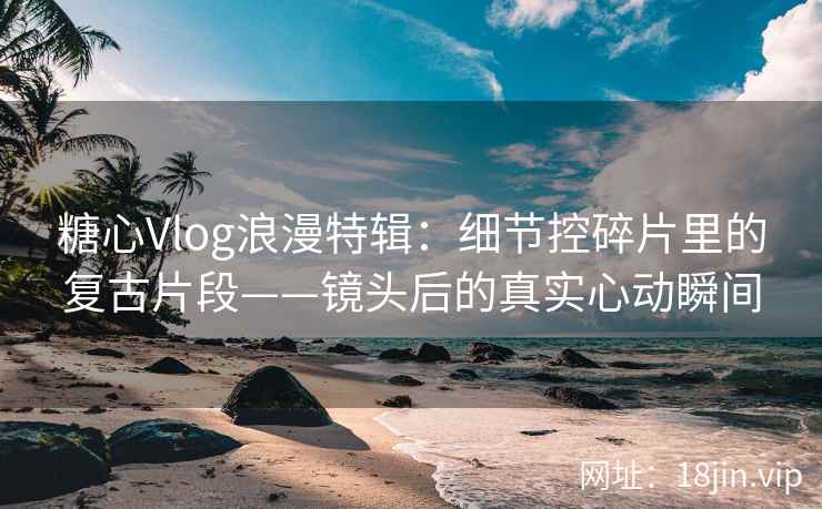 糖心Vlog浪漫特辑：细节控碎片里的复古片段——镜头后的真实心动瞬间