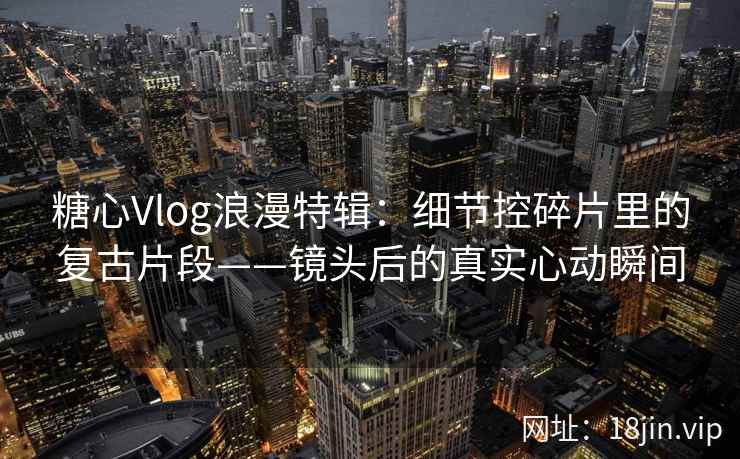 糖心Vlog浪漫特辑：细节控碎片里的复古片段——镜头后的真实心动瞬间