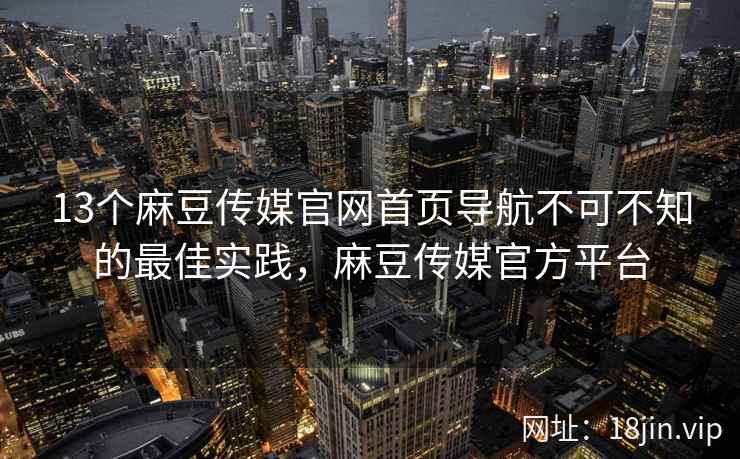 13个麻豆传媒官网首页导航不可不知的最佳实践，麻豆传媒官方平台