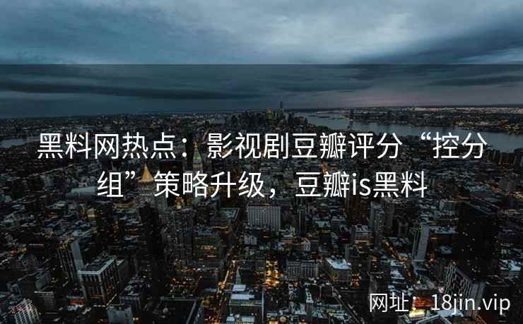 黑料网热点：影视剧豆瓣评分“控分组”策略升级，豆瓣is黑料