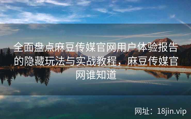 全面盘点麻豆传媒官网用户体验报告的隐藏玩法与实战教程，麻豆传媒官网谁知道
