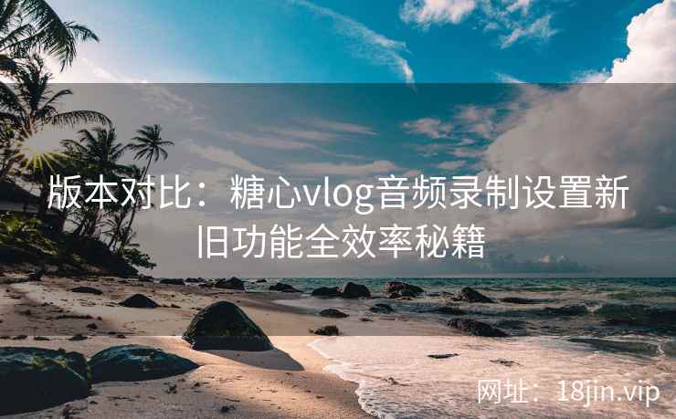版本对比：糖心vlog音频录制设置新旧功能全效率秘籍