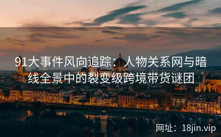 91大事件风向追踪：人物关系网与暗线全景中的裂变级跨境带货谜团
