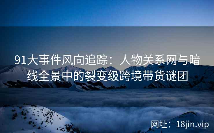 91大事件风向追踪：人物关系网与暗线全景中的裂变级跨境带货谜团