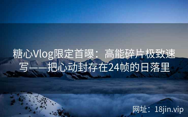 糖心Vlog限定首曝：高能碎片极致速写——把心动封存在24帧的日落里