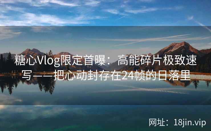 糖心Vlog限定首曝：高能碎片极致速写——把心动封存在24帧的日落里