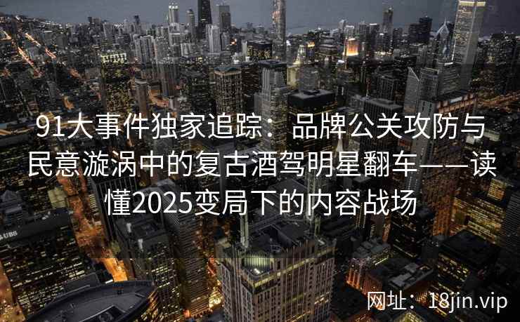 91大事件独家追踪：品牌公关攻防与民意漩涡中的复古酒驾明星翻车——读懂2025变局下的内容战场