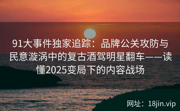 91大事件独家追踪：品牌公关攻防与民意漩涡中的复古酒驾明星翻车——读懂2025变局下的内容战场