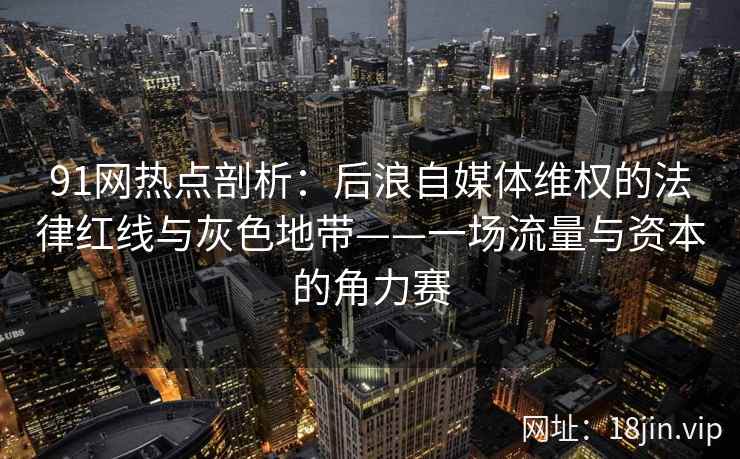 91网热点剖析：后浪自媒体维权的法律红线与灰色地带——一场流量与资本的角力赛