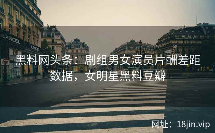 黑料网头条：剧组男女演员片酬差距数据，女明星黑料豆瓣