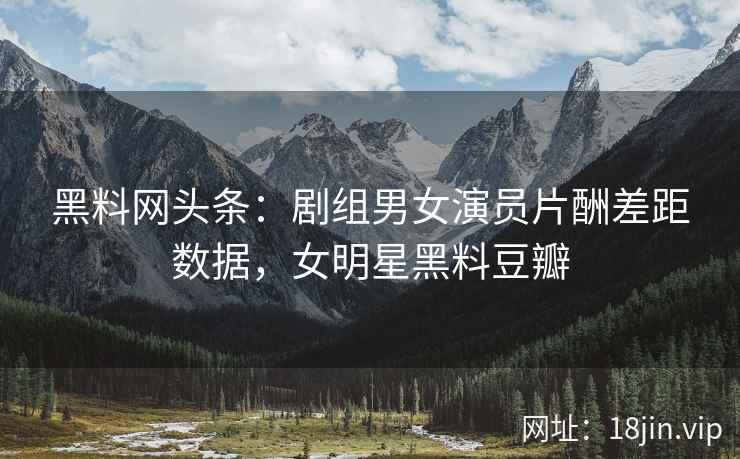黑料网头条：剧组男女演员片酬差距数据，女明星黑料豆瓣