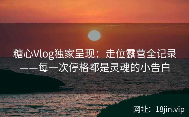 糖心Vlog独家呈现：走位露营全记录——每一次停格都是灵魂的小告白