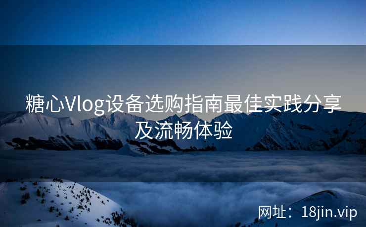糖心Vlog设备选购指南最佳实践分享及流畅体验