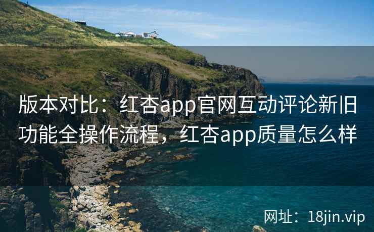 版本对比：红杏app官网互动评论新旧功能全操作流程，红杏app质量怎么样  第1张