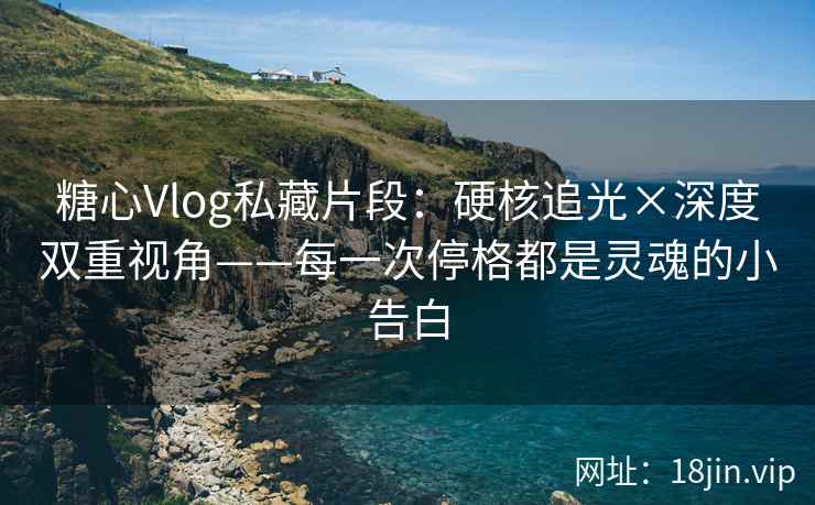 糖心Vlog私藏片段：硬核追光×深度双重视角——每一次停格都是灵魂的小告白