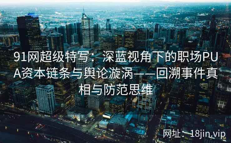 91网超级特写：深蓝视角下的职场PUA资本链条与舆论漩涡——回溯事件真相与防范思维