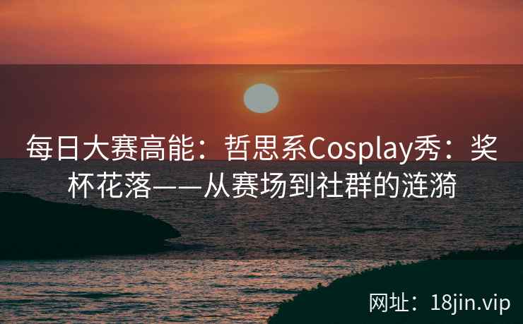 每日大赛高能：哲思系Cosplay秀：奖杯花落——从赛场到社群的涟漪  第1张