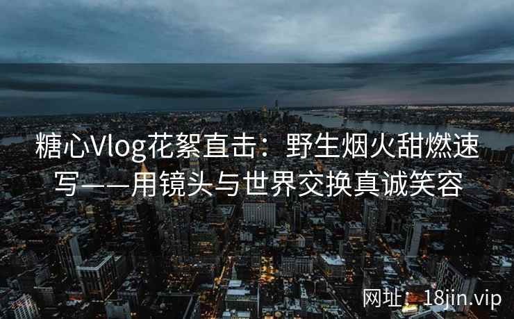 糖心Vlog花絮直击：野生烟火甜燃速写——用镜头与世界交换真诚笑容