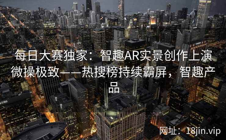 每日大赛独家：智趣AR实景创作上演微操极致——热搜榜持续霸屏，智趣产品  第2张