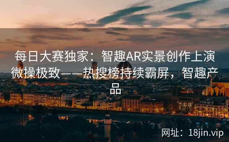 每日大赛独家：智趣AR实景创作上演微操极致——热搜榜持续霸屏，智趣产品