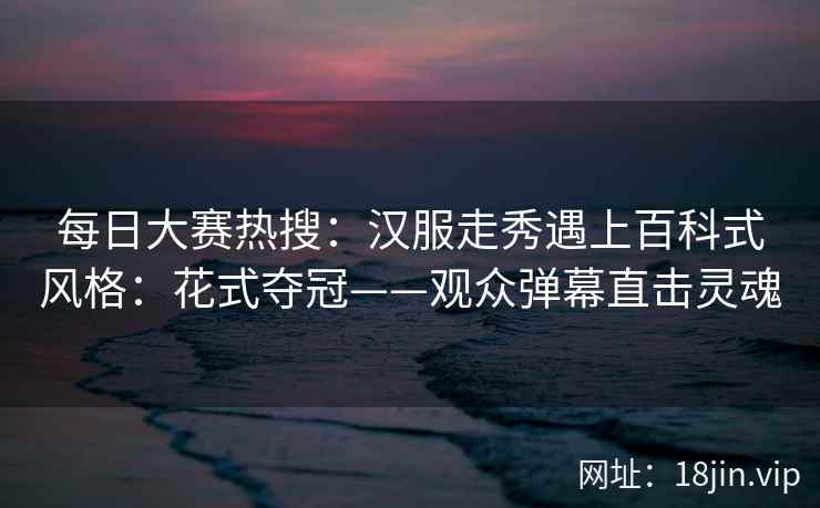 每日大赛热搜：汉服走秀遇上百科式风格：花式夺冠——观众弹幕直击灵魂