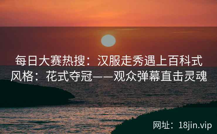 每日大赛热搜：汉服走秀遇上百科式风格：花式夺冠——观众弹幕直击灵魂