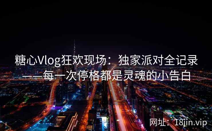 糖心Vlog狂欢现场：独家派对全记录——每一次停格都是灵魂的小告白