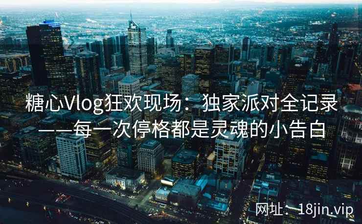 糖心Vlog狂欢现场：独家派对全记录——每一次停格都是灵魂的小告白