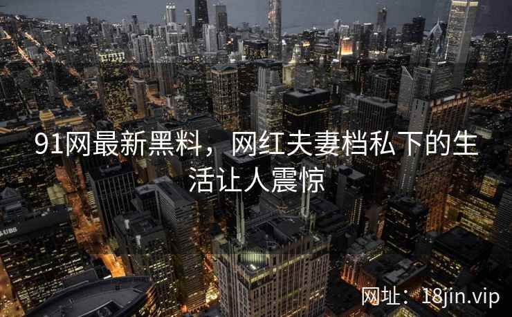 91网最新黑料，网红夫妻档私下的生活让人震惊