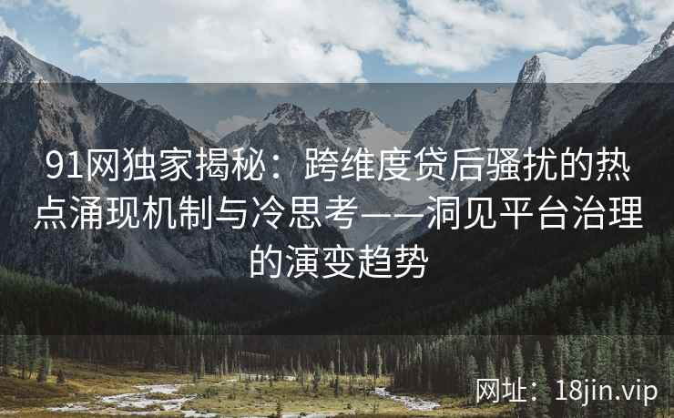 91网独家揭秘：跨维度贷后骚扰的热点涌现机制与冷思考——洞见平台治理的演变趋势