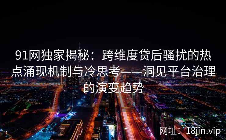 91网独家揭秘：跨维度贷后骚扰的热点涌现机制与冷思考——洞见平台治理的演变趋势  第2张