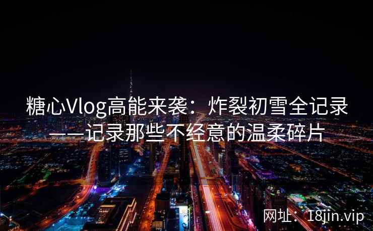 糖心Vlog高能来袭：炸裂初雪全记录——记录那些不经意的温柔碎片